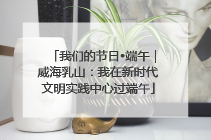 我们的节日•端午｜威海乳山：我在新时代文明实践中心过端午