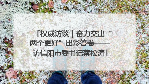 权威访谈｜奋力交出“两个更好”出彩答卷——访信阳市委书记蔡松涛