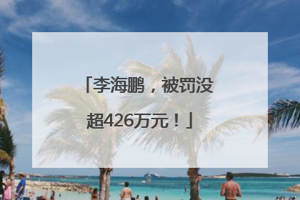 李海鹏，被罚没超426万元！
