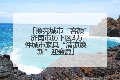 擦亮城市“容颜” 济南市历下区3万件城市家具“清凉焕新”迎盛夏
