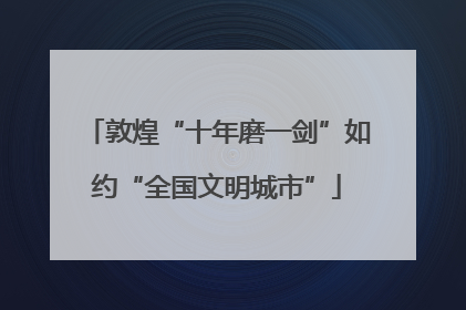 敦煌“十年磨一剑”如约“全国文明城市”