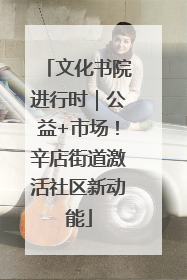 文化书院进行时｜公益+市场！辛店街道激活社区新动能