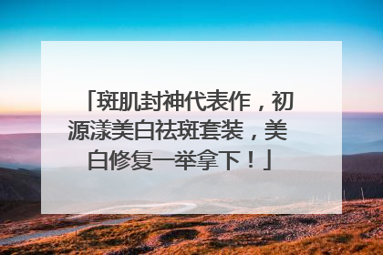 斑肌封神代表作，初源漾美白祛斑套装，美白修复一举拿下！