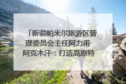 新疆帕米尔旅游区管理委员会主任阿力甫·阿克木汗：打造高原特色文旅品牌 推动县域旅游高质量发展｜第七届全国县域旅游研究成果发布系列活动