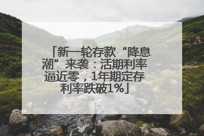 新一轮存款“降息潮”来袭：活期利率逼近零，1年期定存利率跌破1%