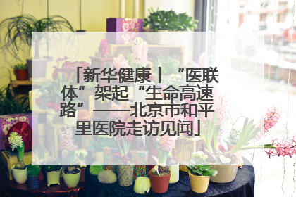 新华健康丨“医联体”架起“生命高速路”——北京市和平里医院走访见闻