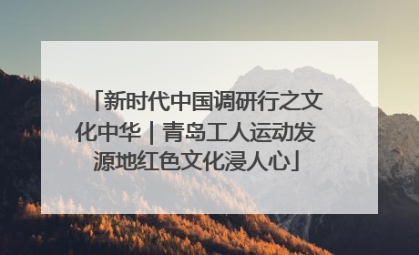 新时代中国调研行之文化中华｜青岛工人运动发源地红色文化浸人心