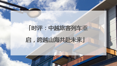 时评：中越旅客列车重启，跨越山海共赴未来