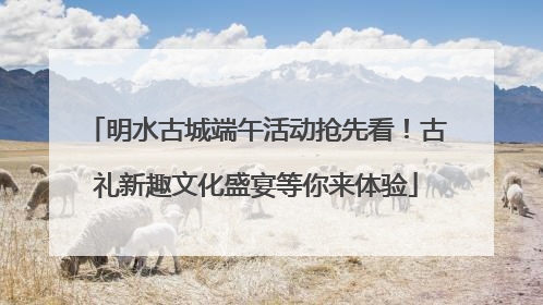 明水古城端午活动抢先看！古礼新趣文化盛宴等你来体验