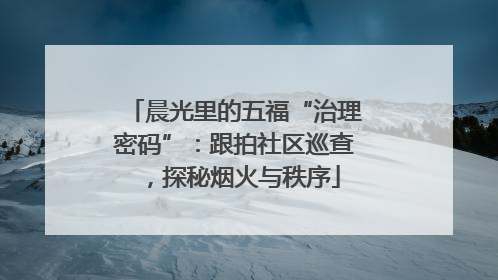 晨光里的五福“治理密码”：跟拍社区巡查，探秘烟火与秩序
