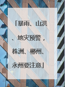 暴雨、山洪、地灾预警，株洲、郴州、永州要注意