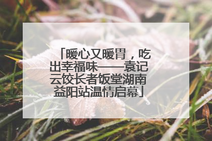 暖心又暖胃，吃出幸福味——袁记云饺长者饭堂湖南益阳站温情启幕