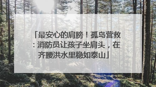 最安心的肩膀！孤岛营救：消防员让孩子坐肩头，在齐腰洪水里稳如泰山
