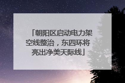 朝阳区启动电力架空线整治，东四环将亮出净美天际线