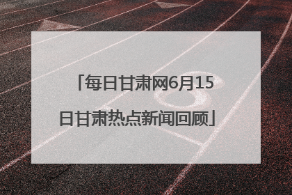 每日甘肃网6月15日甘肃热点新闻回顾