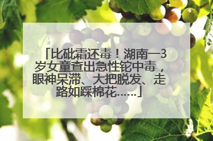 比砒霜还毒！湖南一3岁女童查出急性铊中毒，眼神呆滞、大把脱发、走路如踩棉花……