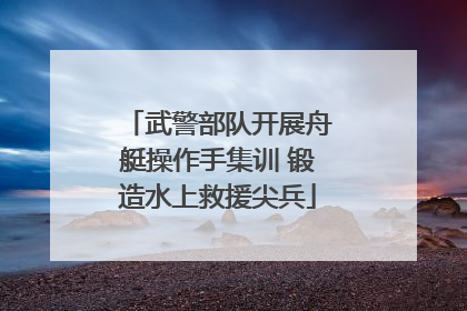 武警部队开展舟艇操作手集训 锻造水上救援尖兵