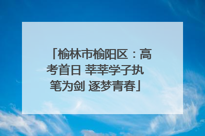 榆林市榆阳区：高考首日 莘莘学子执笔为剑 逐梦青春