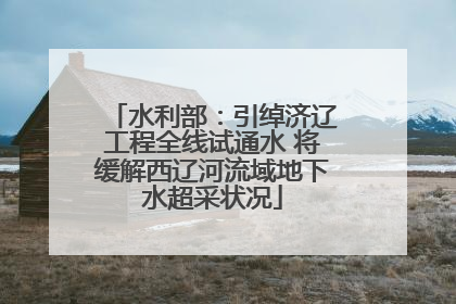 水利部：引绰济辽工程全线试通水 将缓解西辽河流域地下水超采状况