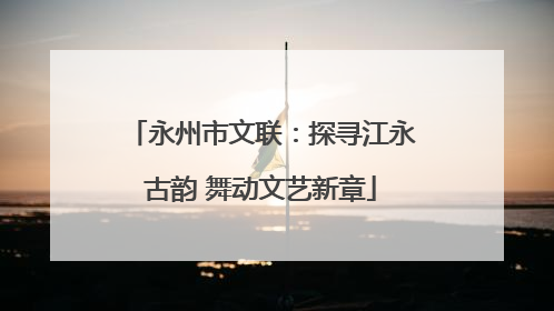 永州市文联：探寻江永古韵 舞动文艺新章