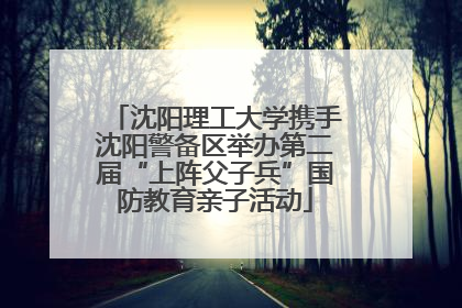 沈阳理工大学携手沈阳警备区举办第二届“上阵父子兵”国防教育亲子活动