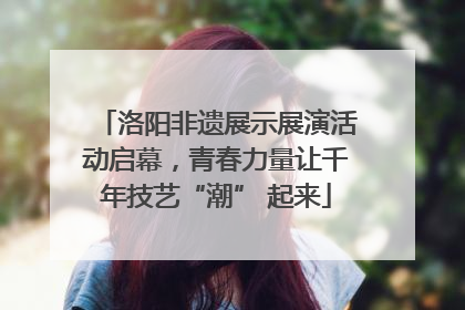 洛阳非遗展示展演活动启幕，青春力量让千年技艺“潮” 起来