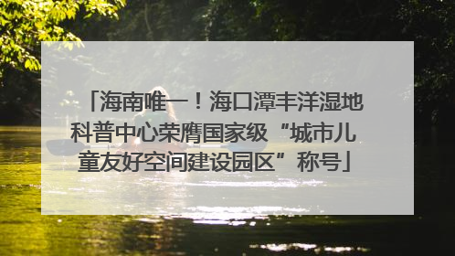 海南唯一！海口潭丰洋湿地科普中心荣膺国家级“城市儿童友好空间建设园区”称号