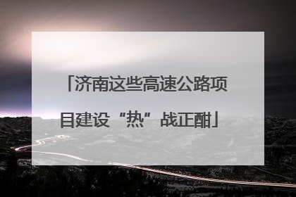 济南这些高速公路项目建设“热”战正酣