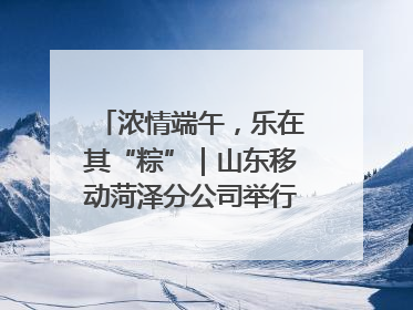 浓情端午，乐在其“粽”｜山东移动菏泽分公司举行端午节主题活动