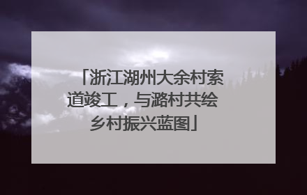 浙江湖州大余村索道竣工，与潞村共绘乡村振兴蓝图