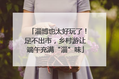 淄博也太好玩了！足不出市，乡村游让端午充满“淄”味