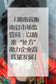 湖南省衡南县市场监管局：以精准“处方”助力企业高质量发展