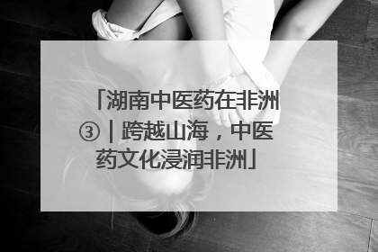 湖南中医药在非洲③｜跨越山海，中医药文化浸润非洲