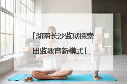 湖南长沙监狱探索出监教育新模式