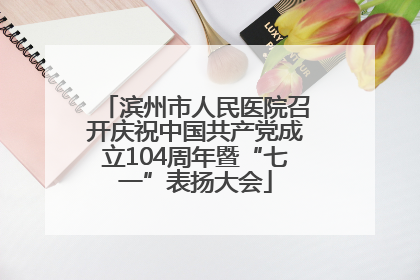 滨州市人民医院召开庆祝中国共产党成立104周年暨“七一”表扬大会