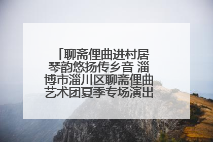 聊斋俚曲进村居 琴韵悠扬传乡音 淄博市淄川区聊斋俚曲艺术团夏季专场演出在杏园子村举行