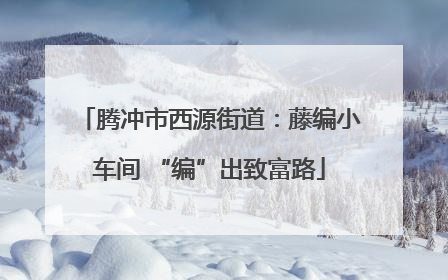 腾冲市西源街道：藤编小车间 “编”出致富路