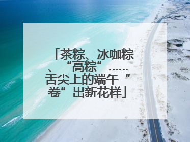 茶粽、冰咖粽、“高粽”……舌尖上的端午“卷”出新花样