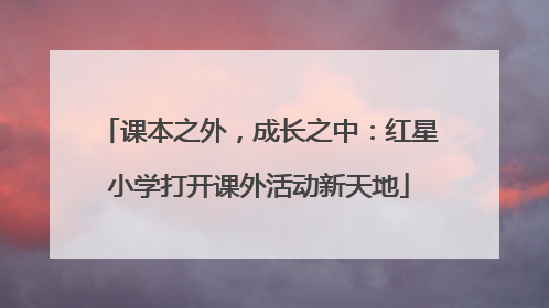 课本之外，成长之中：红星小学打开课外活动新天地