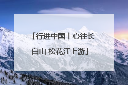 行进中国丨心往长白山 松花江上游
