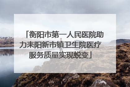 衡阳市第一人民医院助力耒阳新市镇卫生院医疗服务质量实现蜕变