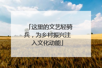 这里的文艺轻骑兵，为乡村振兴注入文化动能