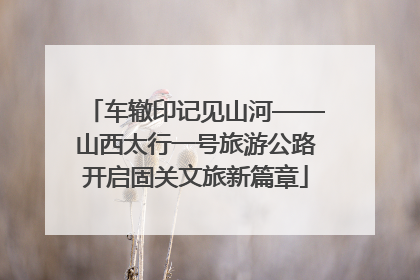 车辙印记见山河——山西太行一号旅游公路开启固关文旅新篇章
