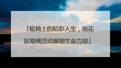 轮椅上的精彩人生，雨花区助残活动展现生命力量