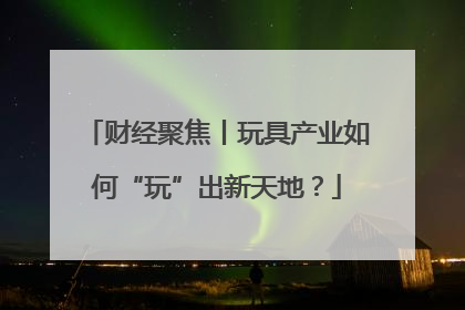 财经聚焦丨玩具产业如何“玩”出新天地？