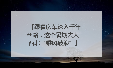跟着房车深入千年丝路，这个暑期去大西北“乘风破浪”
