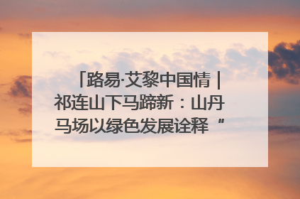 路易·艾黎中国情｜祁连山下马蹄新：山丹马场以绿色发展诠释“两山”理论实践