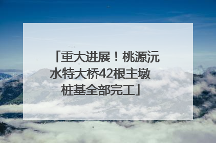 重大进展！桃源沅水特大桥42根主墩桩基全部完工