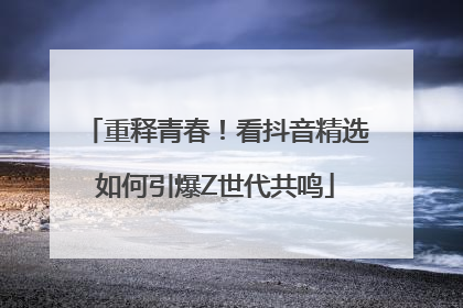 重释青春！看抖音精选如何引爆Z世代共鸣