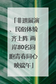 非遗展演、民俗体验齐上阵 两岸80名同胞青春同心映端午
